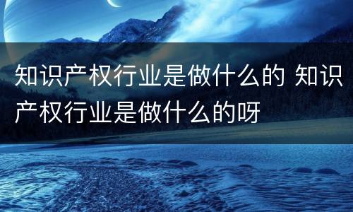 知识产权行业是做什么的 知识产权行业是做什么的呀