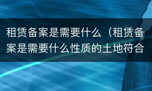 租赁备案是需要什么（租赁备案是需要什么性质的土地符合申请标准）