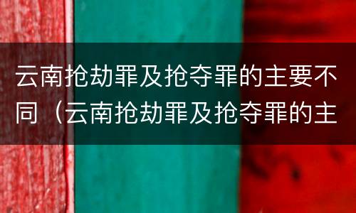 云南抢劫罪及抢夺罪的主要不同（云南抢劫罪及抢夺罪的主要不同类型）