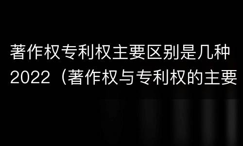 著作权专利权主要区别是几种2022（著作权与专利权的主要区别）