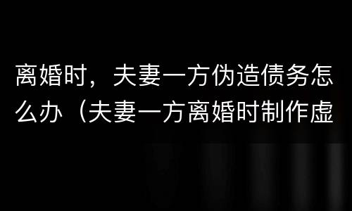 离婚时,夫妻一方伪造债务怎么办(夫妻一方离婚时制作虚假债务)