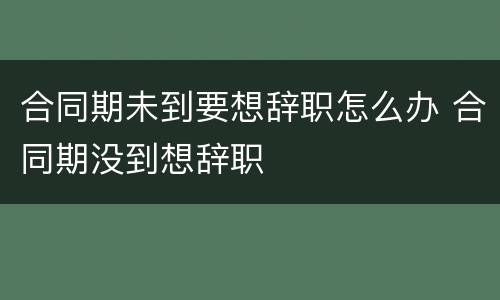 合同期未到要想辞职怎么办 合同期没到想辞职