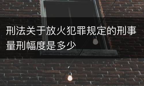 刑法关于放火犯罪规定的刑事量刑幅度是多少