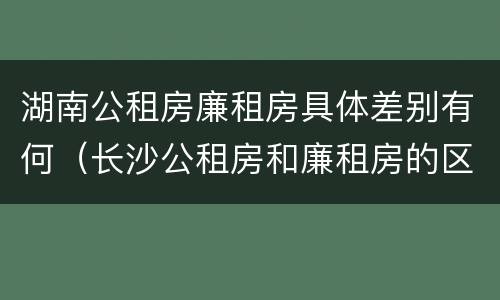 湖南公租房廉租房具体差别有何（长沙公租房和廉租房的区别）