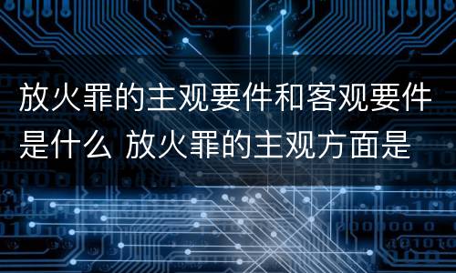 放火罪的主观要件和客观要件是什么 放火罪的主观方面是