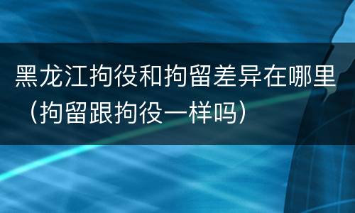黑龙江拘役和拘留差异在哪里（拘留跟拘役一样吗）