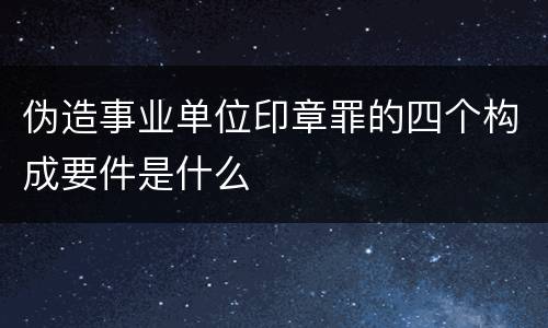 伪造事业单位印章罪的四个构成要件是什么