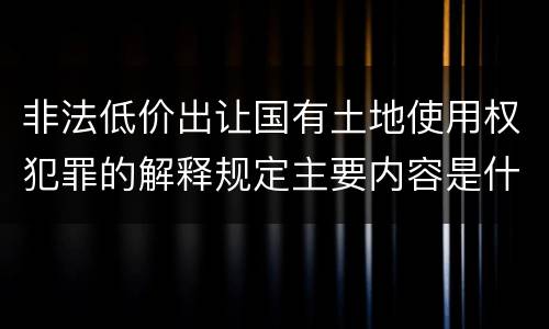 非法低价出让国有土地使用权犯罪的解释规定主要内容是什么