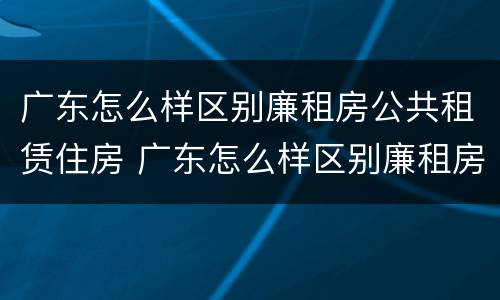 广东怎么样区别廉租房公共租赁住房 广东怎么样区别廉租房公共租赁住房和住宅