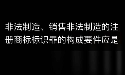 非法制造、销售非法制造的注册商标标识罪的构成要件应是什么