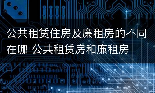 公共租赁住房及廉租房的不同在哪 公共租赁房和廉租房