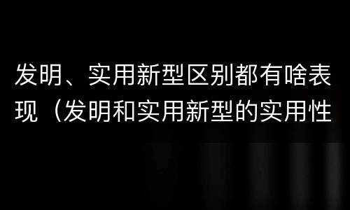 发明、实用新型区别都有啥表现（发明和实用新型的实用性）