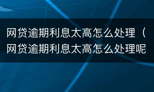 网贷逾期利息太高怎么处理（网贷逾期利息太高怎么处理呢）