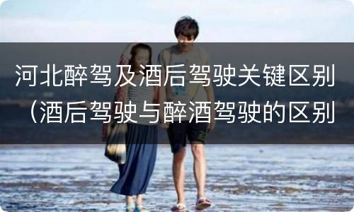 河北醉驾及酒后驾驶关键区别（酒后驾驶与醉酒驾驶的区别）