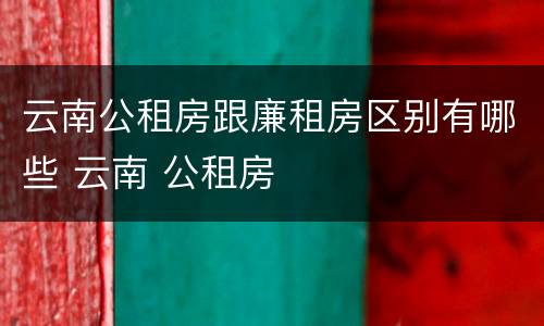 云南公租房跟廉租房区别有哪些 云南 公租房