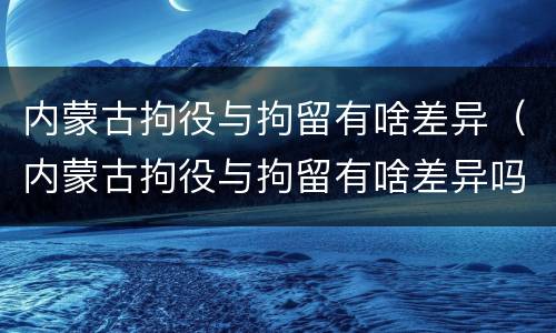 内蒙古拘役与拘留有啥差异（内蒙古拘役与拘留有啥差异吗）