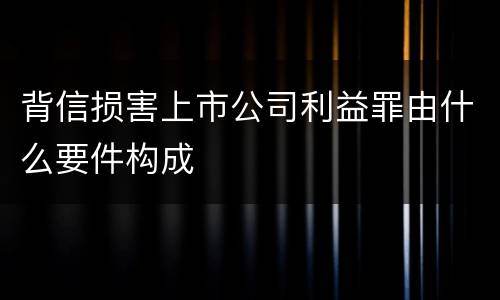 背信损害上市公司利益罪由什么要件构成