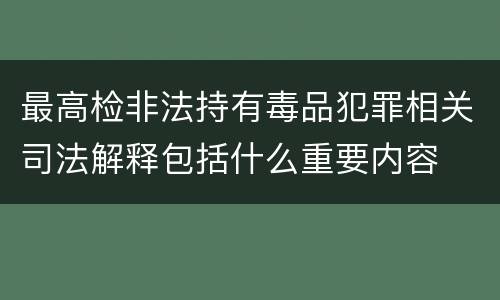 最高检非法持有毒品犯罪相关司法解释包括什么重要内容