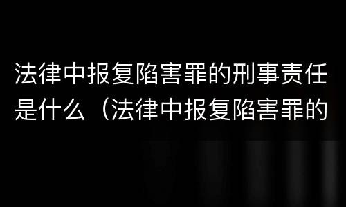 法律中报复陷害罪的刑事责任是什么（法律中报复陷害罪的刑事责任是什么处罚）