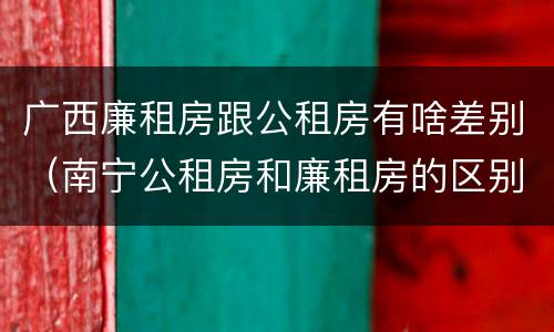 广西廉租房跟公租房有啥差别（南宁公租房和廉租房的区别）