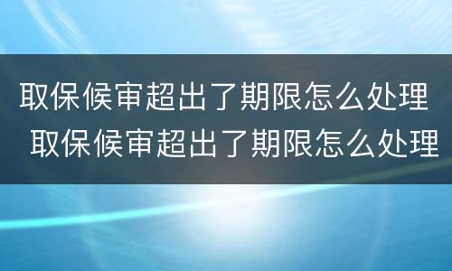 取保候审超出了期限怎么处理 取保候审超出了期限怎么处理呢