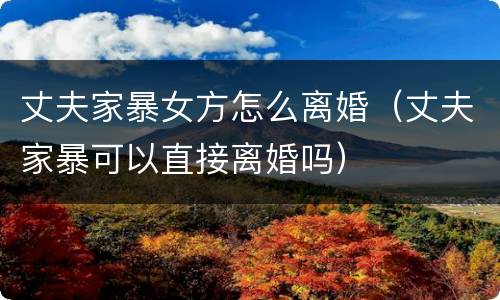 丈夫家暴女方怎么离婚（丈夫家暴可以直接离婚吗）