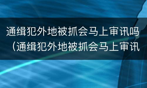 通缉犯外地被抓会马上审讯吗（通缉犯外地被抓会马上审讯吗知乎）