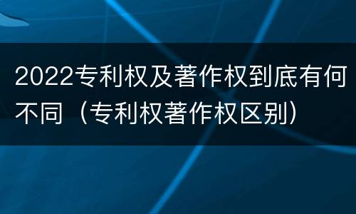 2022专利权及著作权到底有何不同（专利权著作权区别）