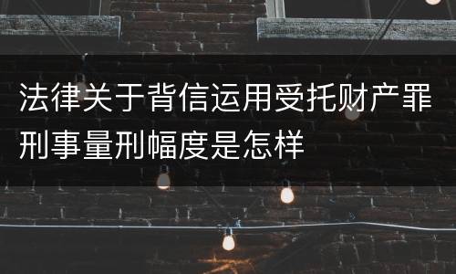 法律关于背信运用受托财产罪刑事量刑幅度是怎样