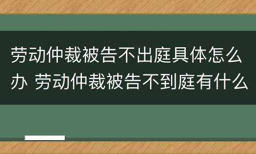 劳动仲裁被告不出庭具体怎么办 劳动仲裁被告不到庭有什么后果?