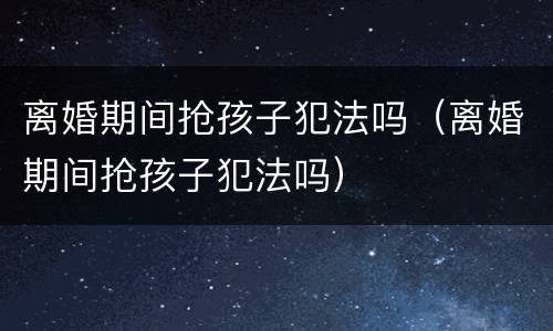 离婚期间抢孩子犯法吗（离婚期间抢孩子犯法吗）