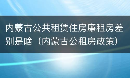 内蒙古公共租赁住房廉租房差别是啥（内蒙古公租房政策）