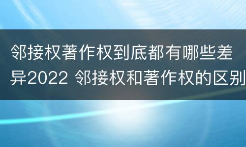 邻接权著作权到底都有哪些差异2022 邻接权和著作权的区别是什么?