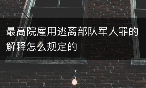 最高院雇用逃离部队军人罪的解释怎么规定的