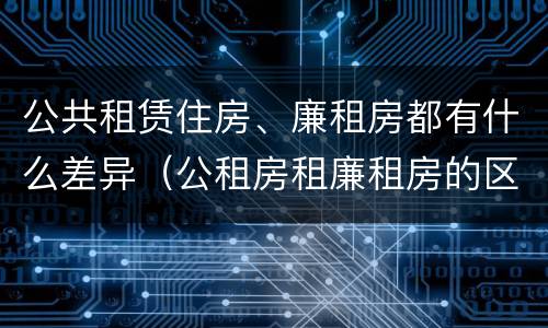 公共租赁住房、廉租房都有什么差异(公租房租廉租房的区别)