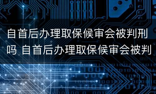 自首后办理取保候审会被判刑吗 自首后办理取保候审会被判刑吗知乎
