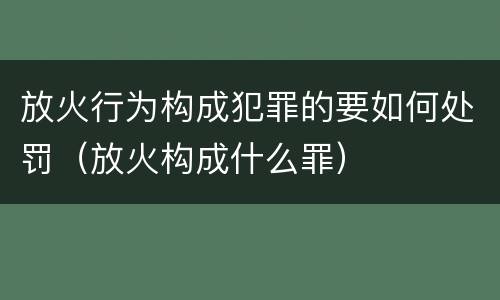 放火行为构成犯罪的要如何处罚（放火构成什么罪）