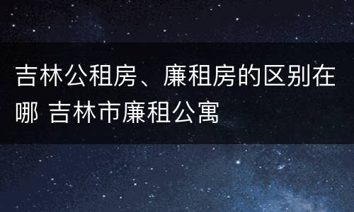 吉林公租房、廉租房的区别在哪 吉林市廉租公寓
