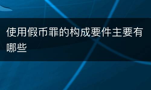 使用假币罪的构成要件主要有哪些 使用假币罪的构成要件主要有哪些