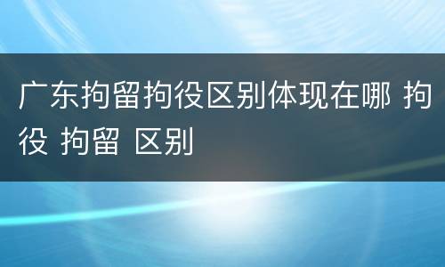 广东拘留拘役区别体现在哪 拘役 拘留 区别 广东拘留拘役区别体现在哪 拘役 拘留 区别