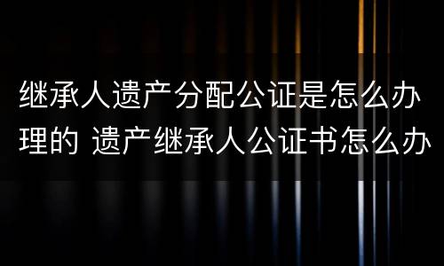 继承人遗产分配公证是怎么办理的 遗产继承人公证书怎么办理