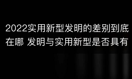 2022实用新型发明的差别到底在哪 发明与实用新型是否具有实用性