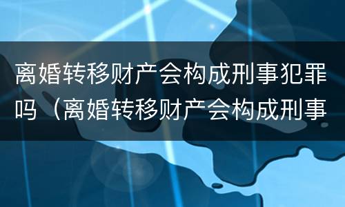 离婚转移财产会构成刑事犯罪吗（离婚转移财产会构成刑事犯罪吗）