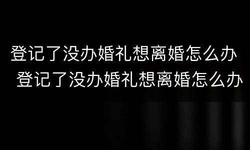 登记了没办婚礼想离婚怎么办 登记了没办婚礼想离婚怎么办手续