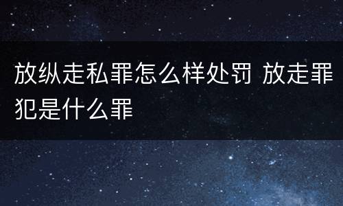 放纵走私罪怎么样处罚 放走罪犯是什么罪