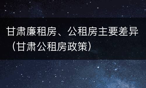 甘肃廉租房、公租房主要差异（甘肃公租房政策）