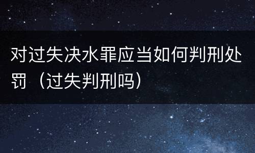 对过失决水罪应当如何判刑处罚（过失判刑吗）
