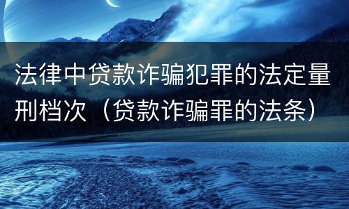 法律中贷款诈骗犯罪的法定量刑档次（贷款诈骗罪的法条）