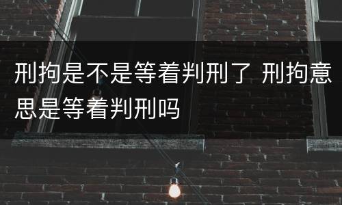 刑拘是不是等着判刑了 刑拘意思是等着判刑吗