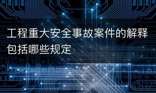 工程重大安全事故案件的解释包括哪些规定